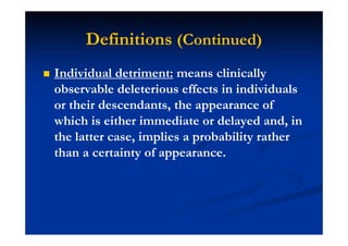 Definitions (Continued)
Individual detriment: means clinically
observable deleterious effects in individuals
or their descendants, the appearance of
which is either immediate or delayed and, in
the latter case, implies a probability rather
than a certainty of appearance.
 
