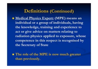 Definitions (Continued)
Medical Physics Expert: (MPE) means an
individual or a group of individuals, having
the knowledge, training and experience to
act or give advice on matters relating to
radiation physics applied to exposure, whose
competence in this respect is recognised by
the Secretary of State
The role of the MPE is now much greater
than previously.
 