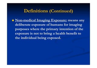 Definitions (Continued)
Non-medical Imaging Exposure: means any
deliberate exposure of humans for imaging
purposes where the primary intention of the
exposure is not to bring a health benefit to
the individual being exposed.
 