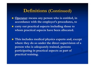 Operator: means any person who is entitled, in
accordance with the employer’s procedures, to
carry out practical aspects including those to
whom practical aspects have been allocated.
This includes medical physics experts and, except
where they do so under the direct supervision of a
person who is adequately trained, persons
participating in practical aspects as part of
practical training.
Definitions (Continued)
 