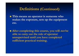 Definitions (Continued)
This means an operator is someone who
makes the exposure, sets up the equipment
etc.
After completing this course, you will not be
able to carry out the role of operator
unsupervised until you have completed
sufficient practical training.
 