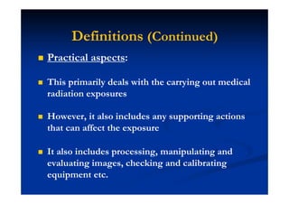 Practical aspects:
This primarily deals with the carrying out medical
radiation exposures
However, it also includes any supporting actions
that can affect the exposure
It also includes processing, manipulating and
evaluating images, checking and calibrating
equipment etc.
Definitions (Continued)
 