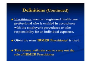 Practitioner: means a registered health care
professional who is entitled in accordance
with the employer’s procedures to take
responsibility for an individual exposure.
Often the term ‘IRMER Practitioner’ is used.
This course will train you to carry out the
role of IRMER Practitioner
Definitions (Continued)
 