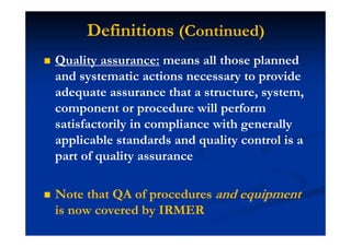 Definitions (Continued)
Quality assurance: means all those planned
and systematic actions necessary to provide
adequate assurance that a structure, system,
component or procedure will perform
satisfactorily in compliance with generally
applicable standards and quality control is a
part of quality assurance
Note that QA of procedures and equipment
is now covered by IRMER
 