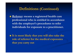 Definitions (Continued)
Referrer: means a registered health care
professional who is entitled in accordance
with the employer’s procedures to refer
individuals for exposure to a practitioner.
It is most likely that you will also take the
role of referrer for the medical exposures
that you carry out
 
