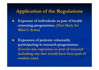Application of the Regulations
Exposure of individuals as part of health
screening programmes. (Not likely for
Mini C Arms)
Exposures of patients voluntarily
participating in research programmes.
(Covers any exposures as part of research
including any that would have been part of
routine care)
 