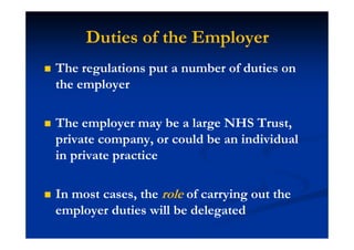 Duties of the Employer
The regulations put a number of duties on
the employer
The employer may be a large NHS Trust,
private company, or could be an individual
in private practice
In most cases, the role of carrying out the
employer duties will be delegated
 