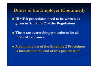 Duties of the Employer (Continued)
IRMER procedures need to be written as
given in Schedule 2 of the Regulations
These are overarching procedures for all
medical exposures
A summary list of the Schedule 2 Procedures
is included at the end of this presentation
 