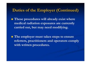Duties of the Employer (Continued)
These procedures will already exist where
medical radiation exposures are currently
carried out, but may need modifying.
The employer must takes steps to ensure
referrers, practitioners and operators comply
with written procedures.
 