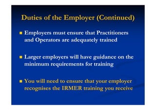 Duties of the Employer (Continued)
Employers must ensure that Practitioners
and Operators are adequately trained
Larger employers will have guidance on the
minimum requirements for training
You will need to ensure that your employer
recognises the IRMER training you receive
 