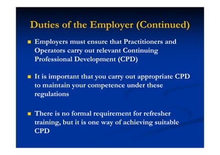 Duties of the Employer (Continued)
Employers must ensure that Practitioners and
Operators carry out relevant Continuing
Professional Development (CPD)
It is important that you carry out appropriate CPD
to maintain your competence under these
regulations
There is no formal requirement for refresher
training, but it is one way of achieving suitable
CPD
 