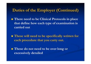 Duties of the Employer (Continued)
There need to be Clinical Protocols in place
that define how each type of examination is
carried out
These will need to be specifically written for
each procedure that you carry out.
These do not need to be over long or
excessively detailed
 