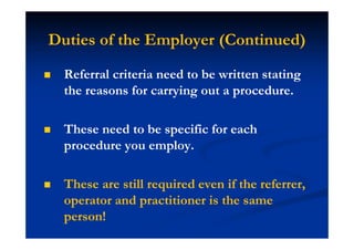 Duties of the Employer (Continued)
Referral criteria need to be written stating
the reasons for carrying out a procedure.
These need to be specific for each
procedure you employ.
These are still required even if the referrer,
operator and practitioner is the same
person!
 