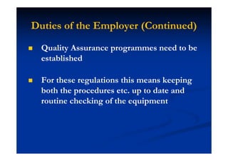 Duties of the Employer (Continued)
Quality Assurance programmes need to be
established
For these regulations this means keeping
both the procedures etc. up to date and
routine checking of the equipment
 