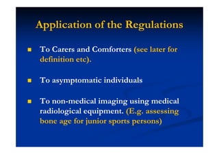 Application of the Regulations
To Carers and Comforters (see later for
definition etc).
To asymptomatic individuals
To non-medical imaging using medical
radiological equipment. (E.g. assessing
bone age for junior sports persons)
 