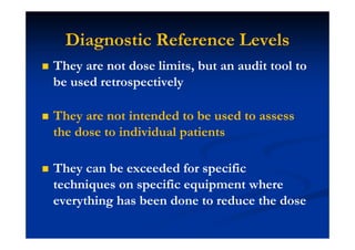 Diagnostic Reference Levels
They are not dose limits, but an audit tool to
be used retrospectively
They are not intended to be used to assess
the dose to individual patients
They can be exceeded for specific
techniques on specific equipment where
everything has been done to reduce the dose
 
