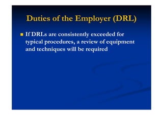 Duties of the Employer (DRL)
If DRLs are consistently exceeded for
typical procedures, a review of equipment
and techniques will be required
 