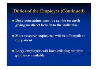 Duties of the Employer (Continued)
Dose constraints must be set for research
giving no direct benefit to the individual
Most research exposures will be of benefit to
the patient
Large employers will have existing suitable
guidance available
 