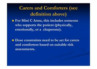 Carers and Comforters (see
definition above)
For Mini C Arms, this includes someone
who supports the patient (physically,
emotionally, or a chaperone).
Dose constraints need to be set for carers
and comforters based on suitable risk
assessments.
 