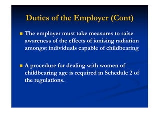 Duties of the Employer (Cont)
The employer must take measures to raise
awareness of the effects of ionising radiation
amongst individuals capable of childbearing
A procedure for dealing with women of
childbearing age is required in Schedule 2 of
the regulations.
 