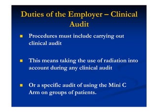Duties of the Employer – Clinical
Audit
Procedures must include carrying out
clinical audit
This means taking the use of radiation into
account during any clinical audit
Or a specific audit of using the Mini C
Arm on groups of patients.
 