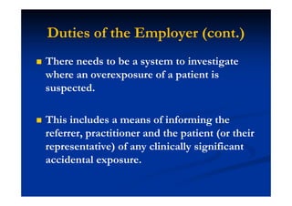 Duties of the Employer (cont.)
There needs to be a system to investigate
where an overexposure of a patient is
suspected.
This includes a means of informing the
referrer, practitioner and the patient (or their
representative) of any clinically significant
accidental exposure.
 