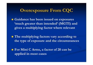 Overexposure From CQC
Guidance has been issued on exposures
‘much greater than intended’ (MGTI) and
gives a multiplying factor where relevant
The multiplying factors vary according to
the type of exposure and the circumstances
For Mini C Arms, a factor of 20 can be
applied in most cases
 