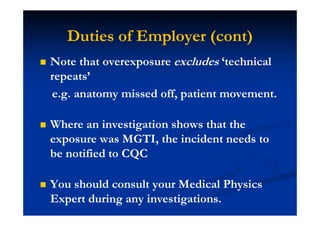 Duties of Employer (cont)
Note that overexposure excludes ‘technical
repeats’
e.g. anatomy missed off, patient movement.
Where an investigation shows that the
exposure was MGTI, the incident needs to
be notified to CQC
You should consult your Medical Physics
Expert during any investigations.
 