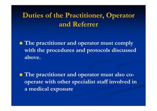 Duties of the Practitioner, Operator
and Referrer
The practitioner and operator must comply
with the procedures and protocols discussed
above.
The practitioner and operator must also co-
operate with other specialist staff involved in
a medical exposure
 