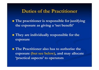 Duties of the Practitioner
The practitioner is responsible for justifying
the exposure as giving a ‘net benefit’
They are individually responsible for the
exposure
The Practitioner also has to authorise the
exposure (but see below), and may allocate
‘practical aspects’ to operators
 