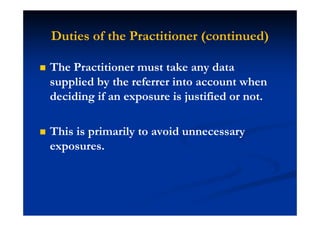 Duties of the Practitioner (continued)
The Practitioner must take any data
supplied by the referrer into account when
deciding if an exposure is justified or not.
This is primarily to avoid unnecessary
exposures.
 