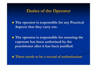 Duties of the Operator
The operator is responsible for any Practical
Aspects that they carry out.
The operator is responsible for ensuring the
exposure has been authorised by the
practitioner after it has been justified.
There needs to be a record of authorisation
 