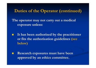 Duties of the Operator (continued)
The operator may not carry out a medical
exposure unless:
It has been authorised by the practitioner
or fits the authorisation guidelines (see
below)
Research exposures must have been
approved by an ethics committee.
 