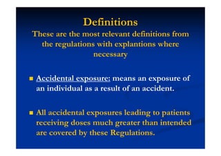 Definitions
These are the most relevant definitions from
the regulations with explantions where
necessary
Accidental exposure: means an exposure of
an individual as a result of an accident.
All accidental exposures leading to patients
receiving doses much greater than intended
are covered by these Regulations.
 