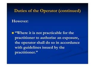 Duties of the Operator (continued)
However:
“Where it is not practicable for the
practitioner to authorise an exposure,
the operator shall do so in accordance
with guidelines issued by the
practitioner.”
 