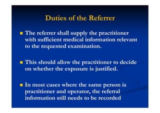 Duties of the Referrer
The referrer shall supply the practitioner
with sufficient medical information relevant
to the requested examination.
This should allow the practitioner to decide
on whether the exposure is justified.
In most cases where the same person is
practitioner and operator, the referral
information still needs to be recorded
 