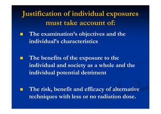 Justification of individual exposures
must take account of:
The examination’s objectives and the
individual’s characteristics
The benefits of the exposure to the
individual and society as a whole and the
individual potential detriment
The risk, benefit and efficacy of alternative
techniques with less or no radiation dose.
 