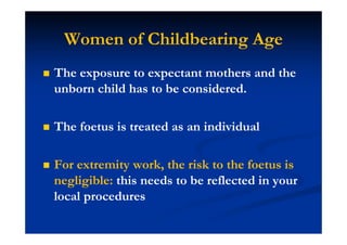 Women of Childbearing Age
The exposure to expectant mothers and the
unborn child has to be considered.
The foetus is treated as an individual
For extremity work, the risk to the foetus is
negligible: this needs to be reflected in your
local procedures
 