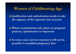 Women of Childbearing Age
Justification and authorisation needs to take
the urgency of the exposure into account
Where examinations take place on pregnant
patients, optimisation is important
In some cases (severe trauma) it will not be
possible to establish pregnancy first
 