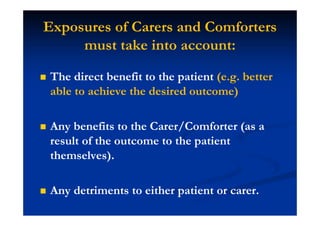 Exposures of Carers and Comforters
must take into account:
The direct benefit to the patient (e.g. better
able to achieve the desired outcome)
Any benefits to the Carer/Comforter (as a
result of the outcome to the patient
themselves).
Any detriments to either patient or carer.
 
