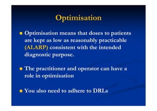 Optimisation
Optimisation means that doses to patients
are kept as low as reasonably practicable
(ALARP) consistent with the intended
diagnostic purpose.
The practitioner and operator can have a
role in optimisation
You also need to adhere to DRLs
 