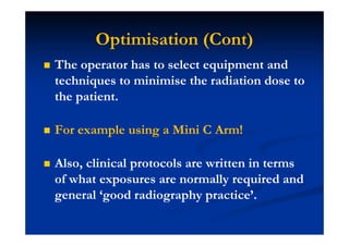 Optimisation (Cont)
The operator has to select equipment and
techniques to minimise the radiation dose to
the patient.
For example using a Mini C Arm!
Also, clinical protocols are written in terms
of what exposures are normally required and
general ‘good radiography practice’.
 