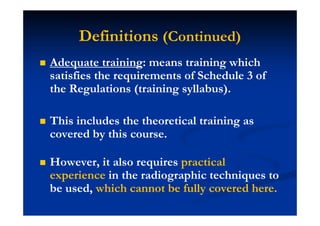 Definitions (Continued)
Adequate training: means training which
satisfies the requirements of Schedule 3 of
the Regulations (training syllabus).
This includes the theoretical training as
covered by this course.
However, it also requires practical
experience in the radiographic techniques to
be used, which cannot be fully covered here.
 