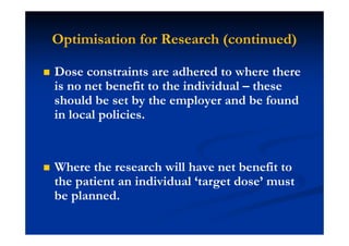 Optimisation for Research (continued)
Dose constraints are adhered to where there
is no net benefit to the individual – these
should be set by the employer and be found
in local policies.
Where the research will have net benefit to
the patient an individual ‘target dose’ must
be planned.
 