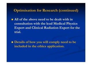 Optimisation for Research (continued)
All of the above need to be dealt with in
consultation with the lead Medical Physics
Expert and Clinical Radiation Expert for the
trial.
Details of how you will comply need to be
included in the ethics application.
 