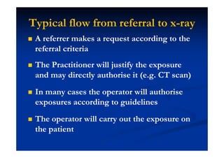 Typical flow from referral to x-ray
A referrer makes a request according to the
referral criteria
The Practitioner will justify the exposure
and may directly authorise it (e.g. CT scan)
In many cases the operator will authorise
exposures according to guidelines
The operator will carry out the exposure on
the patient
 