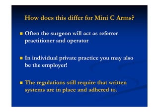 How does this differ for Mini C Arms?
Often the surgeon will act as referrer
practitioner and operator
In individual private practice you may also
be the employer!
The regulations still require that written
systems are in place and adhered to.
 