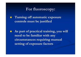 For fluoroscopy:
Turning off automatic exposure
controls must be justified
As part of practical training, you will
need to be familiar with any
circumstances requiring manual
setting of exposure factors
 
