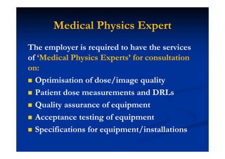 Medical Physics Expert
The employer is required to have the services
of ‘Medical Physics Experts’ for consultation
on:
Optimisation of dose/image quality
Patient dose measurements and DRLs
Quality assurance of equipment
Acceptance testing of equipment
Specifications for equipment/installations
 