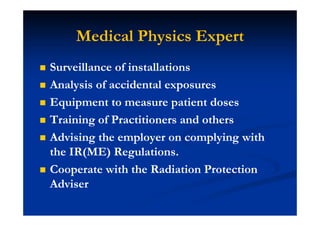 Medical Physics Expert
Surveillance of installations
Analysis of accidental exposures
Equipment to measure patient doses
Training of Practitioners and others
Advising the employer on complying with
the IR(ME) Regulations.
Cooperate with the Radiation Protection
Adviser
 